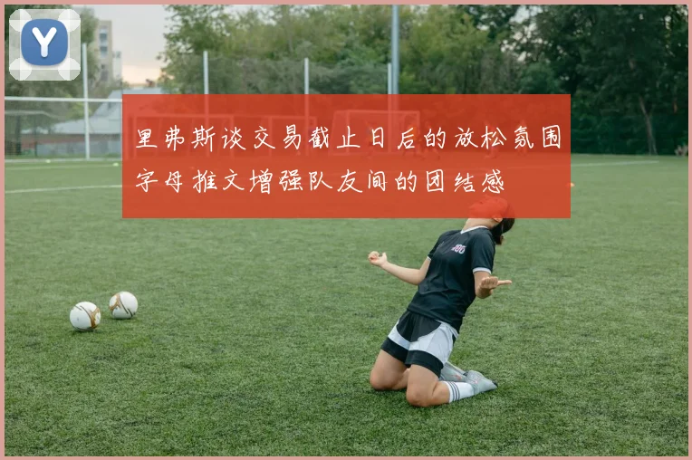 里弗斯谈交易截止日后的放松氛围字母推文增强队友间的团结感