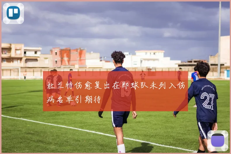 杜兰特伤愈复出在即球队未列入伤病名单引期待