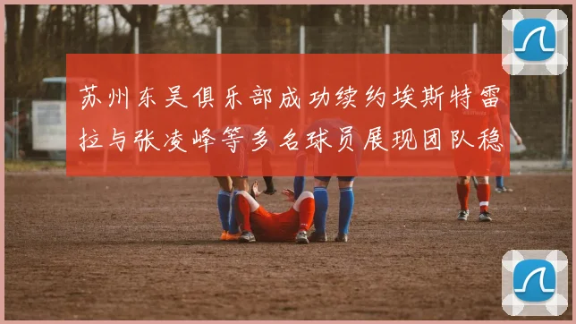 苏州东吴俱乐部成功续约埃斯特雷拉与张凌峰等多名球员展现团队稳定性