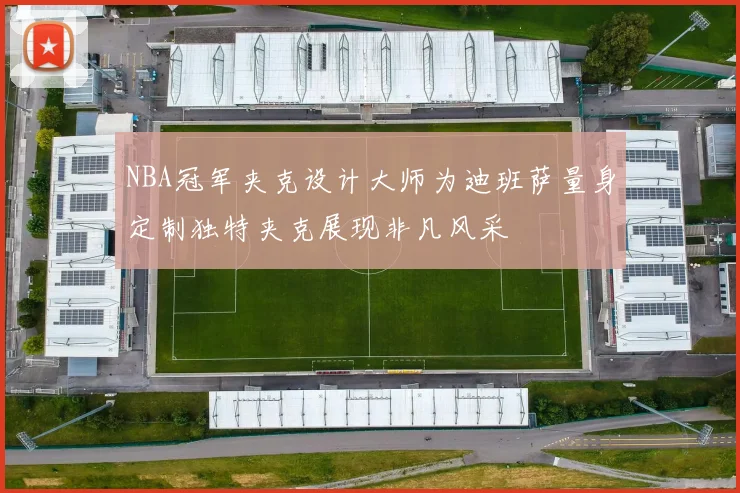 NBA冠军夹克设计大师为迪班萨量身定制独特夹克展现非凡风采