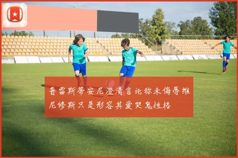 普雷斯蒂安尼澄清言论称未侮辱维尼修斯只是形容其爱哭鬼性格