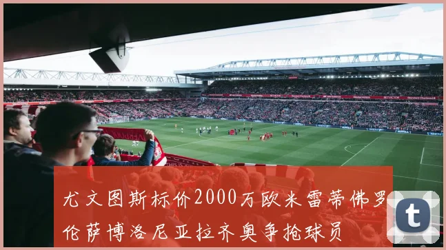 尤文图斯标价2000万欧米雷蒂佛罗伦萨博洛尼亚拉齐奥争抢球员