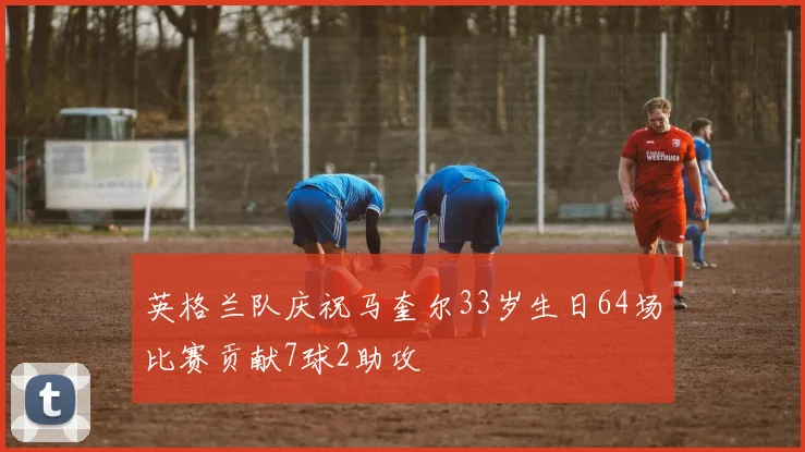 英格兰队庆祝马奎尔33岁生日64场比赛贡献7球2助攻