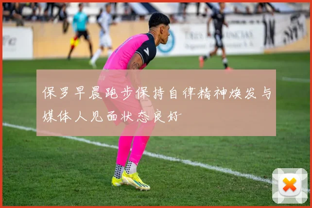 保罗早晨跑步保持自律精神焕发与媒体人见面状态良好