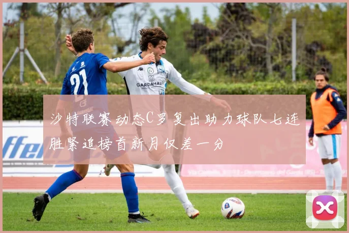 沙特联赛动态C罗复出助力球队七连胜紧追榜首新月仅差一分