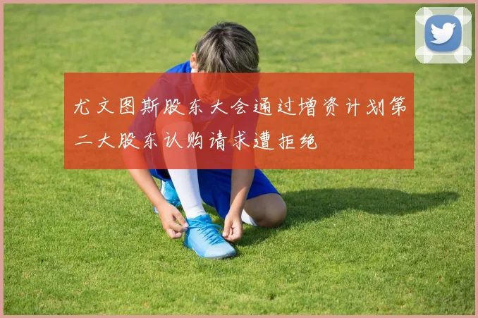 尤文图斯股东大会通过增资计划第二大股东认购请求遭拒绝