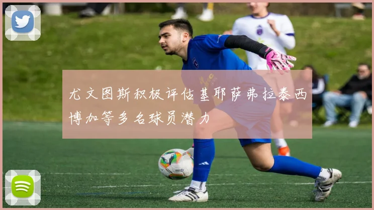 尤文图斯积极评估基耶萨弗拉泰西博加等多名球员潜力