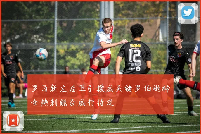 罗马新左后卫引援成关键罗伯逊转会热刺能否成行待定