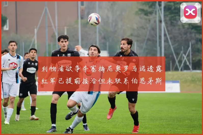 利物浦欲争夺塞梅尼奥罗马诺透露红军已提前接洽但未联系伯恩茅斯