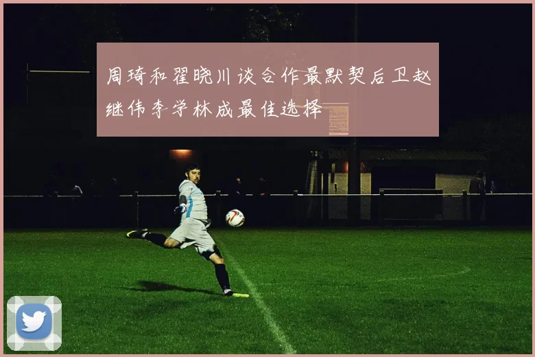 周琦和翟晓川谈合作最默契后卫赵继伟李学林成最佳选择