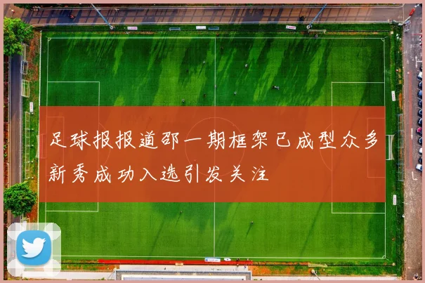 足球报报道邵一期框架已成型众多新秀成功入选引发关注
