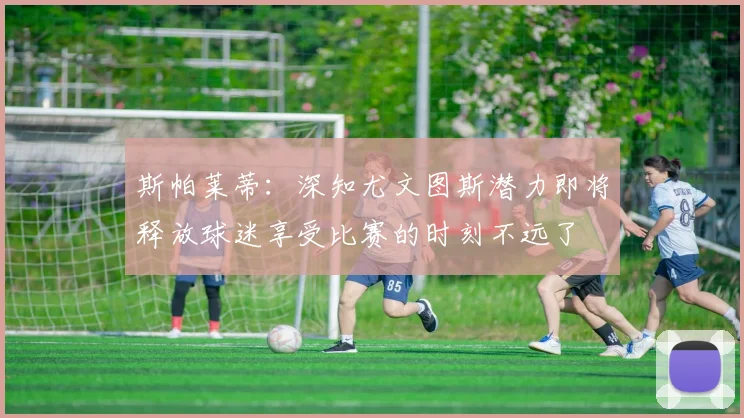 斯帕莱蒂：深知尤文图斯潜力即将释放球迷享受比赛的时刻不远了