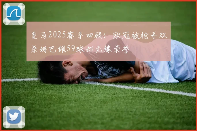 皇马2025赛季回顾：欧冠被枪手双杀姆巴佩59球却无缘荣誉