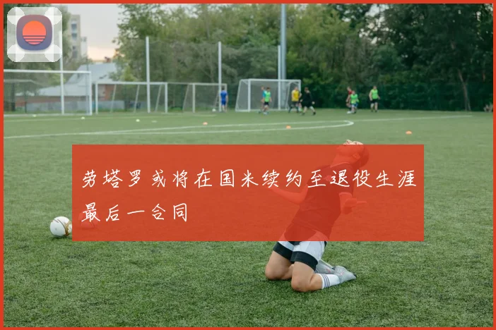 劳塔罗或将在国米续约至退役生涯最后一合同