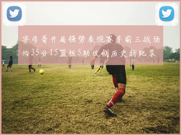 字母哥开局强势表现赛季前三战场均35分15篮板5助攻创历史新纪录