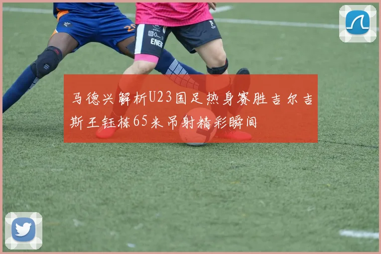 马德兴解析U23国足热身赛胜吉尔吉斯王钰栋65米吊射精彩瞬间