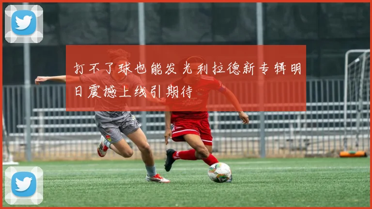 打不了球也能发光利拉德新专辑明日震撼上线引期待