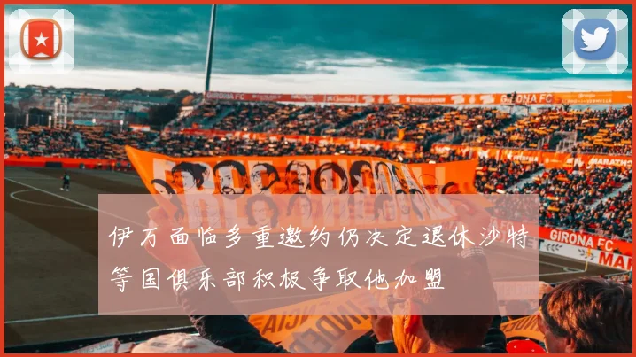 伊万面临多重邀约仍决定退休沙特等国俱乐部积极争取他加盟