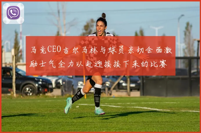 马竞CEO吉尔马林与球员亲切会面激励士气全力以赴迎接接下来的比赛