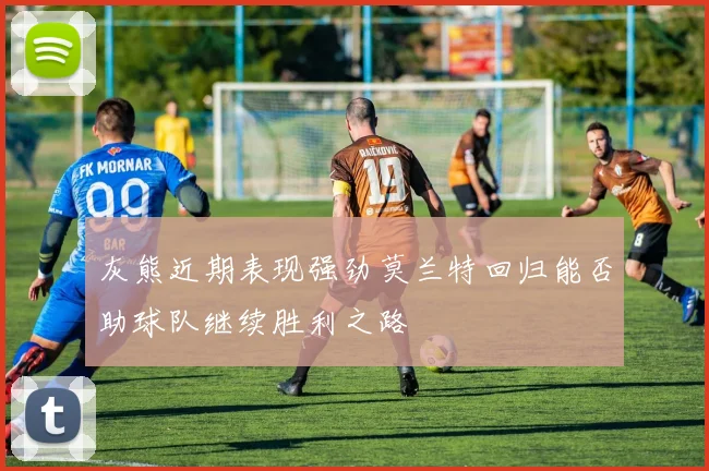 灰熊近期表现强劲莫兰特回归能否助球队继续胜利之路