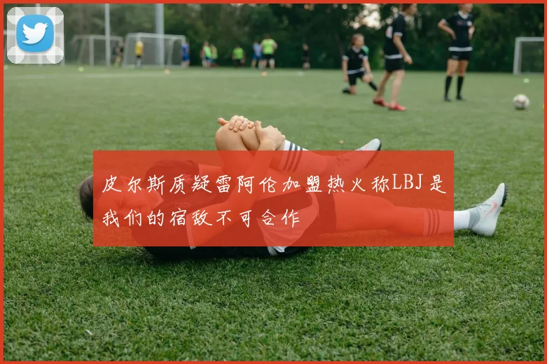 皮尔斯质疑雷阿伦加盟热火称LBJ是我们的宿敌不可合作