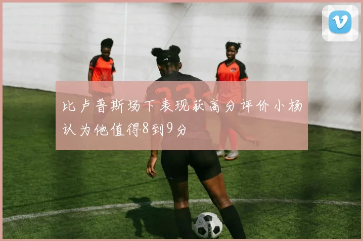 比卢普斯场下表现获高分评价小杨认为他值得8到9分