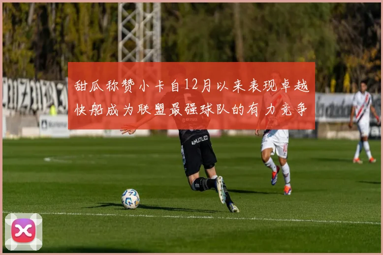 甜瓜称赞小卡自12月以来表现卓越快船成为联盟最强球队的有力竞争者