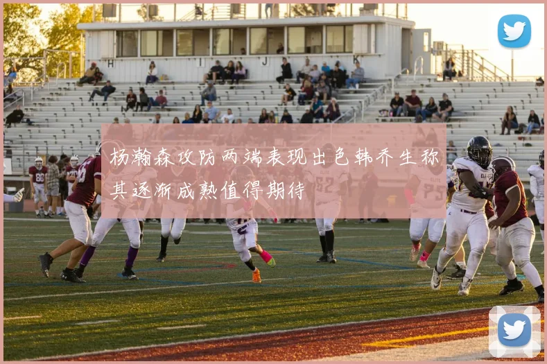 杨瀚森攻防两端表现出色韩乔生称其逐渐成熟值得期待
