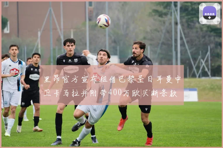 里昂官方宣布租借巴黎圣日耳曼中卫卡马拉并附带400万欧买断条款